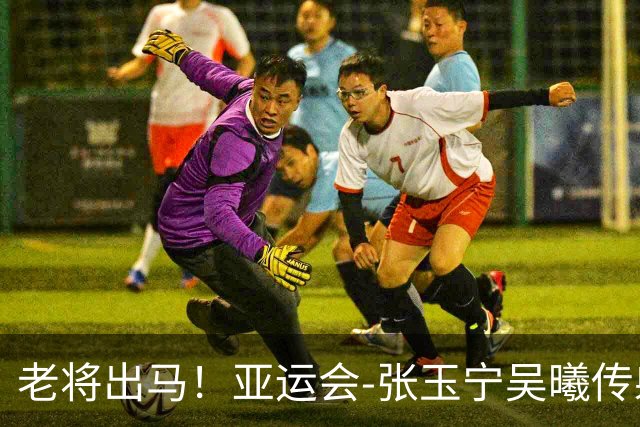 老将出马！亚运会-张玉宁吴曦传射 U23国足2-1逆转朝鲜开门红